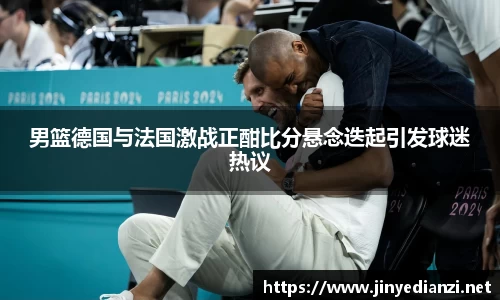 男篮德国与法国激战正酣比分悬念迭起引发球迷热议