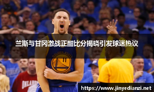 兰斯与甘冈激战正酣比分揭晓引发球迷热议