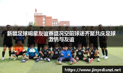 新疆足球明星友谊赛盛况空前球迷齐聚共庆足球激情与友谊